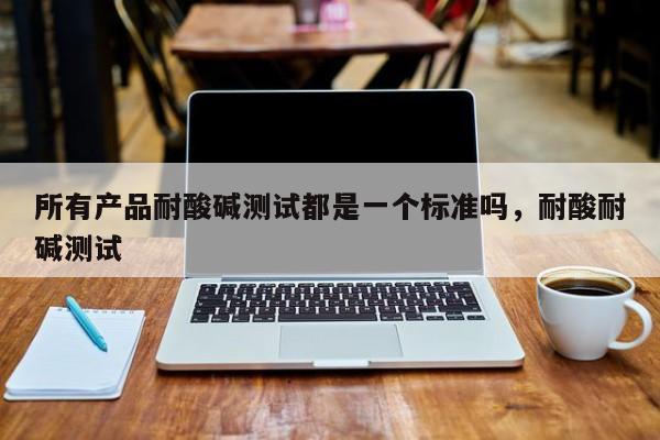 所有产品耐酸碱测试都是一个标准吗,耐酸耐碱测试