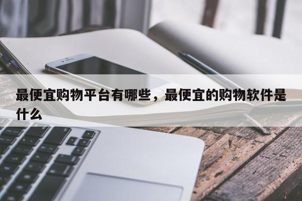 最便宜购物平台有哪些,最便宜的购物软件是什么