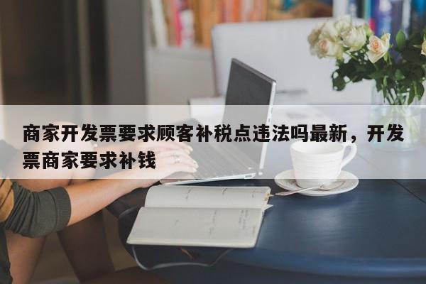 商家开发票要求顾客补税点违法吗最新,开发票商家要求补钱