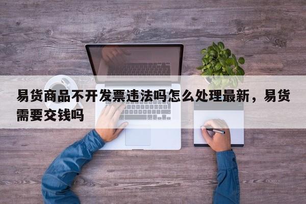 易货商品不开发票违法吗怎么处理最新,易货需要交钱吗